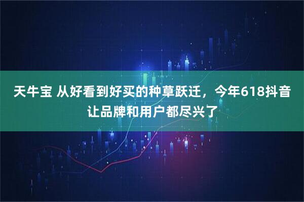 天牛宝 从好看到好买的种草跃迁，今年618抖音让品牌和用户都尽兴了