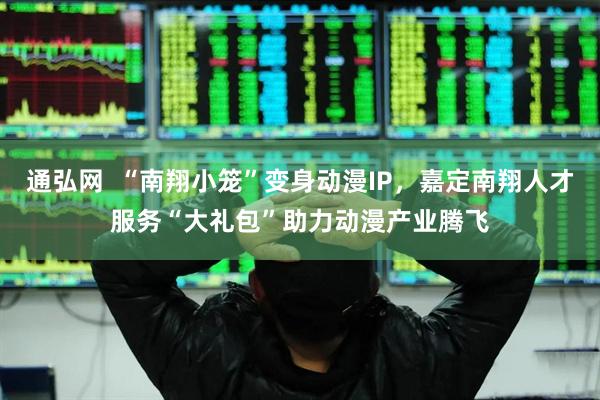 通弘网  “南翔小笼”变身动漫IP，嘉定南翔人才服务“大礼包”助力动漫产业腾飞