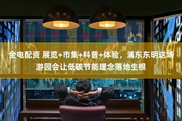 全电配资 展览+市集+科普+体验，浦东东明这场游园会让低碳节能理念落地生根