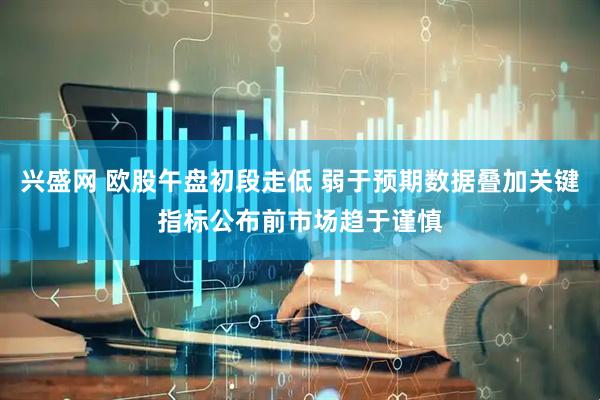 兴盛网 欧股午盘初段走低 弱于预期数据叠加关键指标公布前市场趋于谨慎