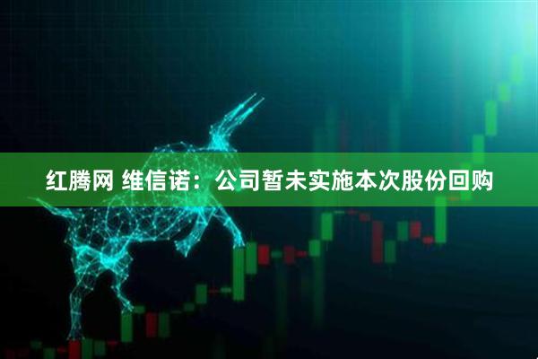 红腾网 维信诺：公司暂未实施本次股份回购