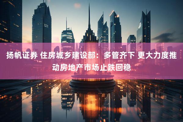 扬帆证券 住房城乡建设部：多管齐下 更大力度推动房地产市场止跌回稳