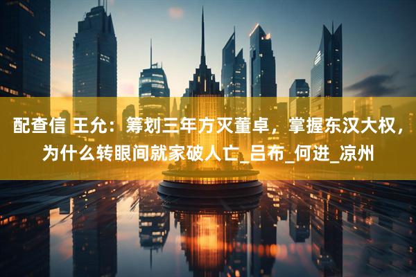配查信 王允：筹划三年方灭董卓，掌握东汉大权，为什么转眼间就家破人亡_吕布_何进_凉州