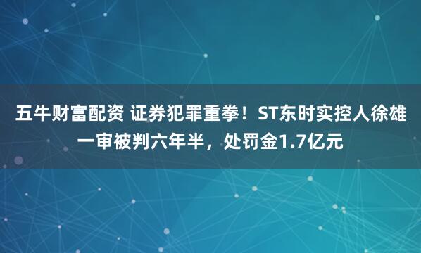 五牛财富配资 证券犯罪重拳！ST东时实控人徐雄一审被判六年半，处罚金1.7亿元