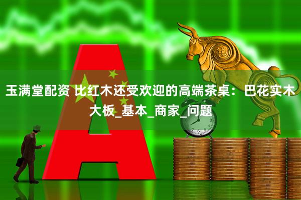 玉满堂配资 比红木还受欢迎的高端茶桌：巴花实木大板_基本_商家_问题