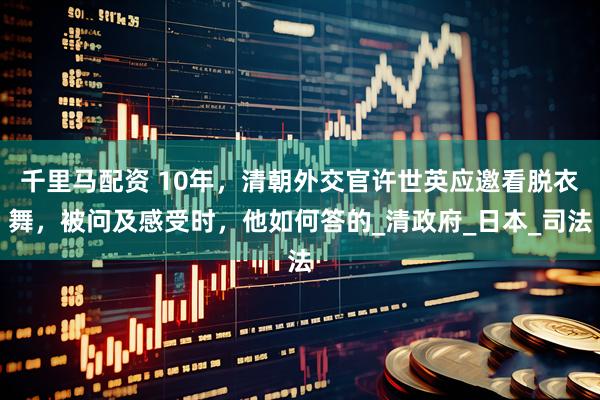千里马配资 10年，清朝外交官许世英应邀看脱衣舞，被问及感受时，他如何答的_清政府_日本_司法