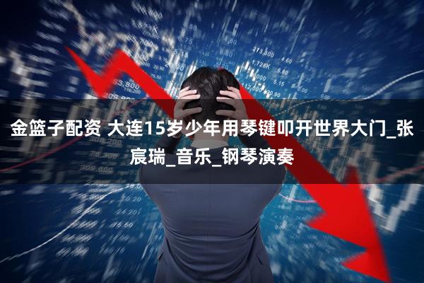 金篮子配资 大连15岁少年用琴键叩开世界大门_张宸瑞_音乐_钢琴演奏