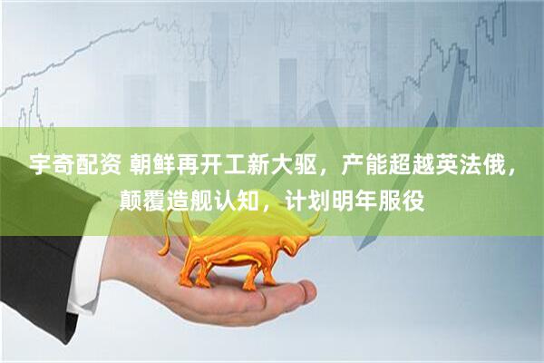 宇奇配资 朝鲜再开工新大驱，产能超越英法俄，颠覆造舰认知，计划明年服役