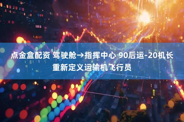 点金盒配资 驾驶舱→指挥中心 90后运-20机长重新定义运输机飞行员