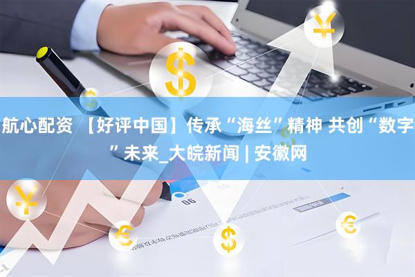 航心配资 【好评中国】传承“海丝”精神 共创“数字”未来_大皖新闻 | 安徽网