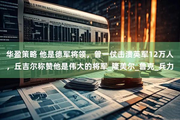 华盈策略 他是德军将领，曾一仗击溃英军12万人，丘吉尔称赞他是伟大的将军_隆美尔_鲁克_兵力