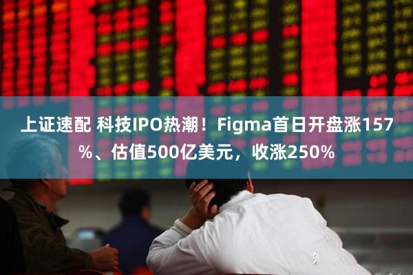 上证速配 科技IPO热潮！Figma首日开盘涨157%、估值500亿美元，收涨250%