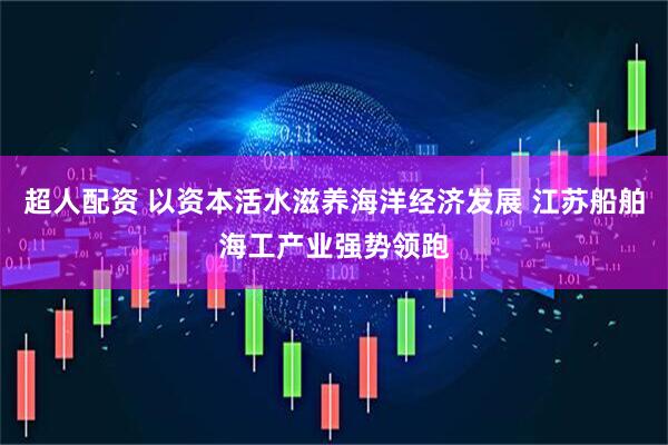 超人配资 以资本活水滋养海洋经济发展 江苏船舶海工产业强势领跑