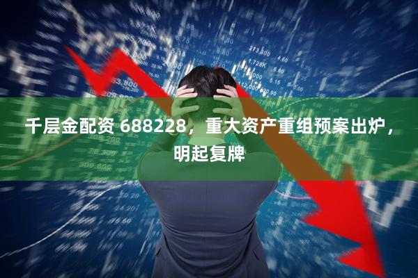 千层金配资 688228，重大资产重组预案出炉，明起复牌