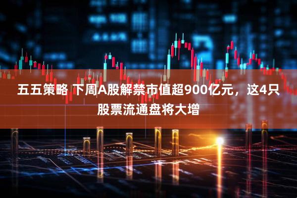 五五策略 下周A股解禁市值超900亿元，这4只股票流通盘将大增