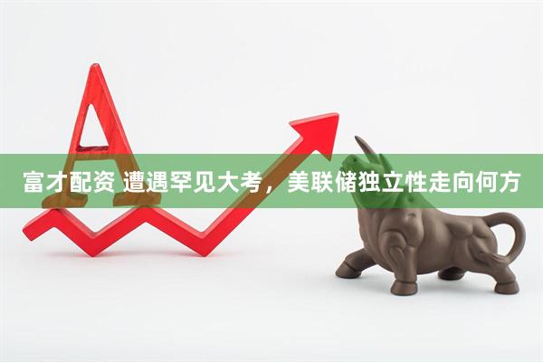 富才配资 遭遇罕见大考，美联储独立性走向何方