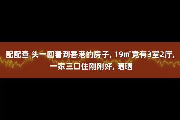 配配查 头一回看到香港的房子, 19㎡竟有3室2厅, 一家三口住刚刚好, 晒晒