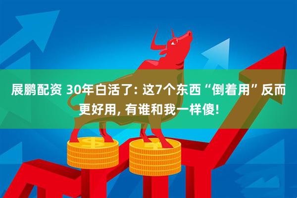 展鹏配资 30年白活了: 这7个东西“倒着用”反而更好用, 有谁和我一样傻!