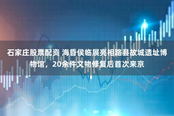 石家庄股票配资 海昏侯临展亮相路县故城遗址博物馆,20余件文物修复后首次来京