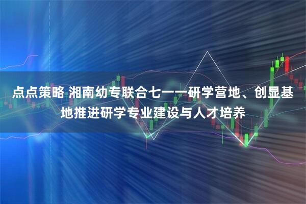 点点策略 湘南幼专联合七一一研学营地、创显基地推进研学专业建设与人才培养