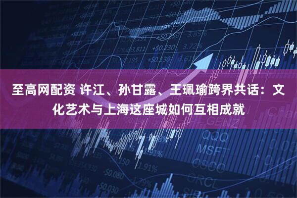 至高网配资 许江、孙甘露、王珮瑜跨界共话：文化艺术与上海这座城如何互相成就