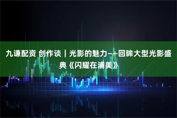 九谦配资 创作谈｜光影的魅力——回眸大型光影盛典《闪耀在浦美》
