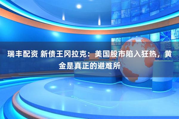 瑞丰配资 新债王冈拉克：美国股市陷入狂热，黄金是真正的避难所