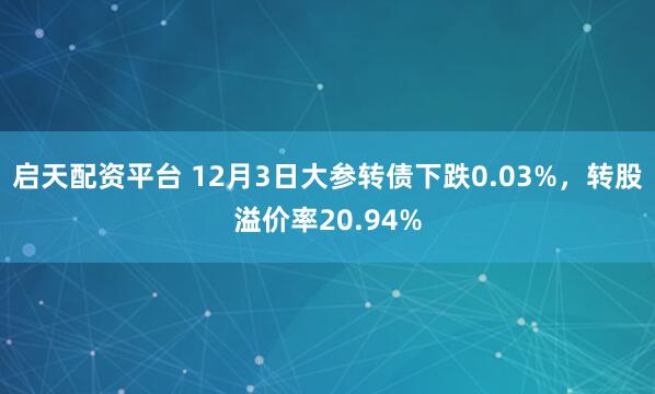 启天配资平台 12月3日大参转债下跌0.03%，转股溢价率20.94%