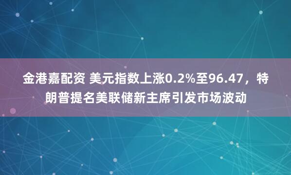 金港嘉配资 美元指数上涨0.2%至96.47，特朗普提名美联储新主席引发市场波动